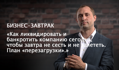 БИЗНЕС-ЗАВТРАК: «КАК ЛИКВИДИРОВАТЬ И БАНКРОТИТЬ КОМПАНИЮ СЕГОДНЯ, ЧТОБЫ ЗАВТРА НЕ СЕСТЬ И НЕ ЗАЛЕТЕТЬ. ПЛАН «ПЕРЕЗАГРУЗКИ».»